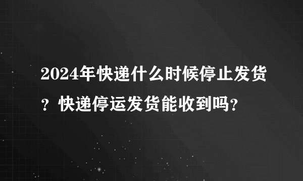 2024年快递什么时候停止发货？快递停运发货能收到吗？