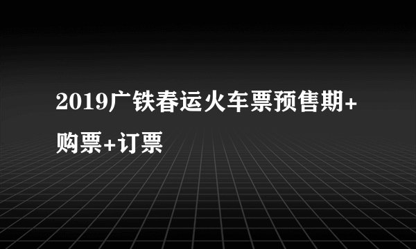 2019广铁春运火车票预售期+购票+订票