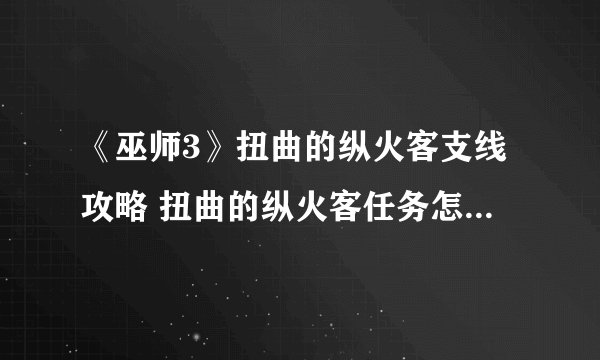 《巫师3》扭曲的纵火客支线攻略 扭曲的纵火客任务怎么做_巫师3