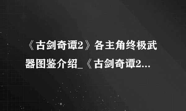 《古剑奇谭2》各主角终极武器图鉴介绍_《古剑奇谭2》各主角终极武器图鉴是什么