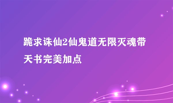 跪求诛仙2仙鬼道无限灭魂带天书完美加点