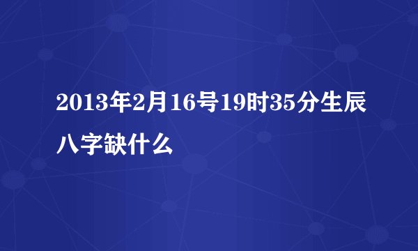 2013年2月16号19时35分生辰八字缺什么