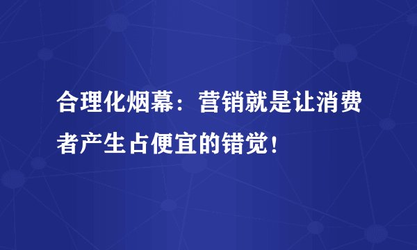 合理化烟幕：营销就是让消费者产生占便宜的错觉！