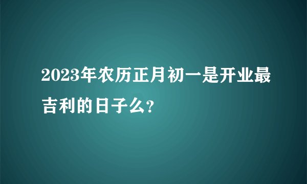 2023年农历正月初一是开业最吉利的日子么？