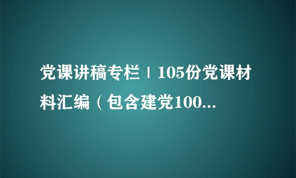 党课讲稿专栏｜105份党课材料汇编（包含建党100周年、警示教育、 意识形态、经典党课等专题内容）