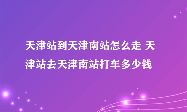 天津站到天津南站怎么走 天津站去天津南站打车多少钱