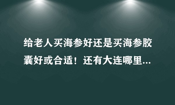 给老人买海参好还是买海参胶囊好或合适！还有大连哪里卖的比较好，海参与海参胶囊价格怎么样