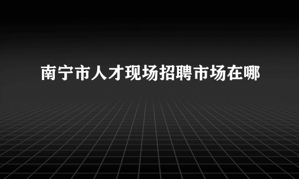 南宁市人才现场招聘市场在哪