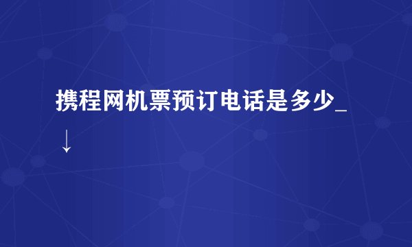携程网机票预订电话是多少_↓