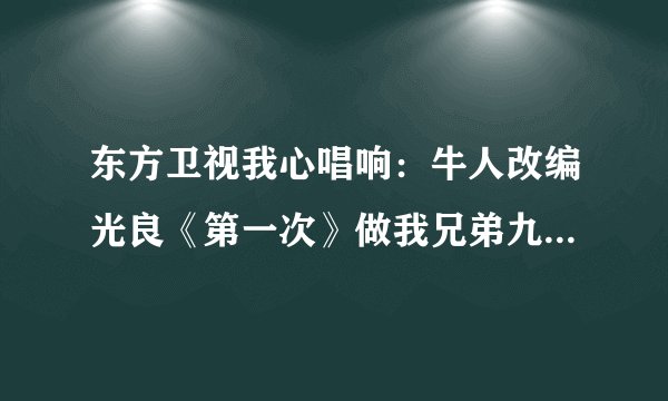 东方卫视我心唱响：牛人改编光良《第一次》做我兄弟九年，抢我女友两个 的歌词？