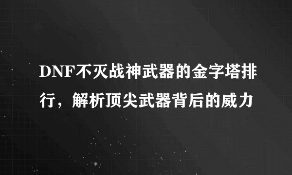 DNF不灭战神武器的金字塔排行，解析顶尖武器背后的威力
