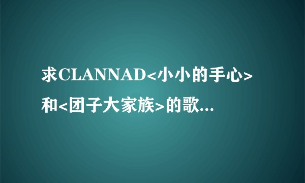 求CLANNAD<小小的手心>和<团子大家族>的歌词和罗马音 谢谢了~~!