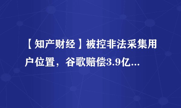 【知产财经】被控非法采集用户位置，谷歌赔偿3.9亿美元与美国40州达成和解