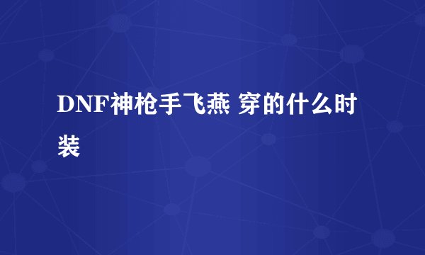 DNF神枪手飞燕 穿的什么时装