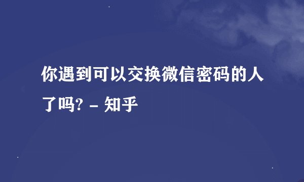 你遇到可以交换微信密码的人了吗? - 知乎
