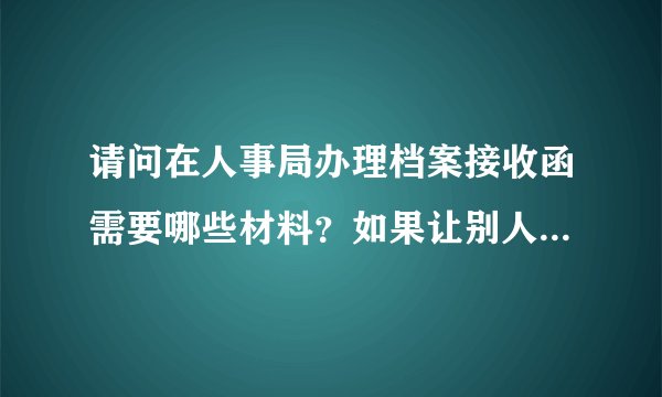 请问在人事局办理档案接收函需要哪些材料？如果让别人代办还需要提供什么？