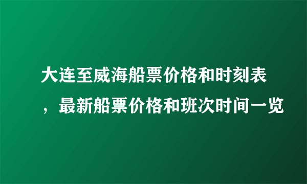 大连至威海船票价格和时刻表，最新船票价格和班次时间一览