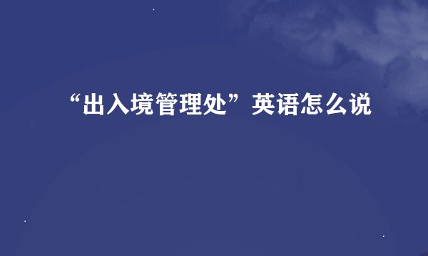 “出入境管理处”英语怎么说