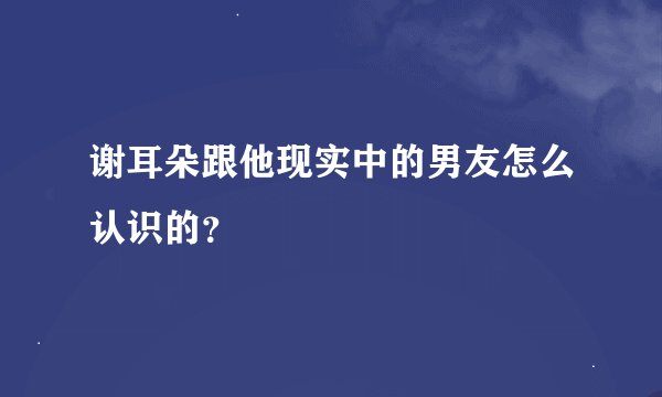 谢耳朵跟他现实中的男友怎么认识的？