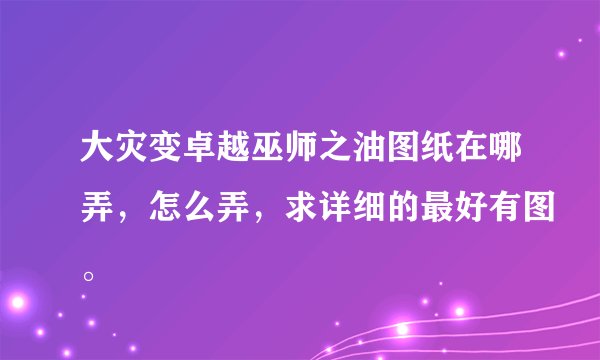 大灾变卓越巫师之油图纸在哪弄，怎么弄，求详细的最好有图。