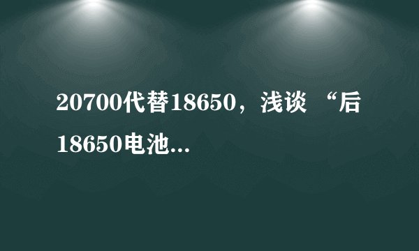 20700代替18650，浅谈 “后18650电池”尺寸更改的经济性和本土适应性
