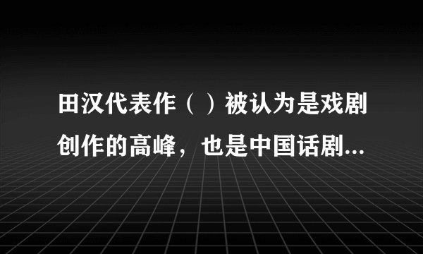 田汉代表作（）被认为是戏剧创作的高峰，也是中国话剧史上的一座丰碑。