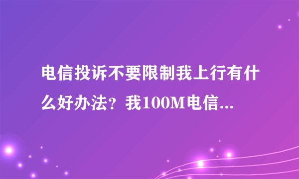 电信投诉不要限制我上行有什么好办法？我100M电信上行给200KB。我们小区家里的上行给的是700KB。