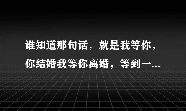 谁知道那句话，就是我等你，你结婚我等你离婚，等到一百零一岁嫁给他的那句话具体怎么说？