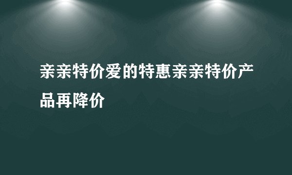 亲亲特价爱的特惠亲亲特价产品再降价