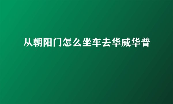从朝阳门怎么坐车去华威华普