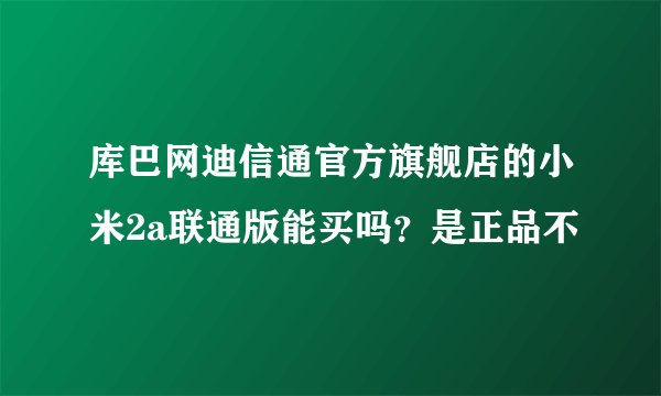 库巴网迪信通官方旗舰店的小米2a联通版能买吗？是正品不