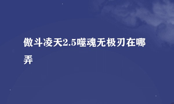 傲斗凌天2.5噬魂无极刃在哪弄