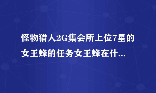 怪物猎人2G集会所上位7星的女王蜂的任务女王蜂在什么地方？