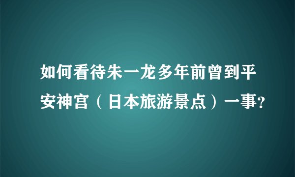 如何看待朱一龙多年前曾到平安神宫（日本旅游景点）一事？