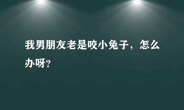 我男朋友老是咬小兔子，怎么办呀？