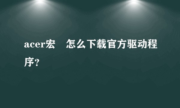acer宏碁怎么下载官方驱动程序？