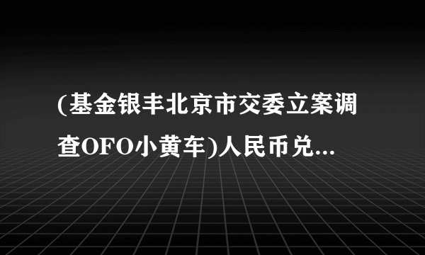 (基金银丰北京市交委立案调查OFO小黄车)人民币兑美元升值