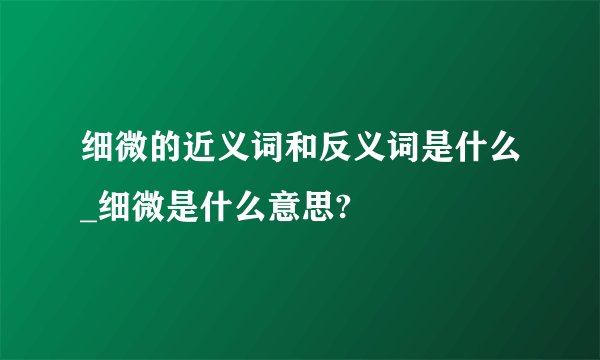 细微的近义词和反义词是什么_细微是什么意思?