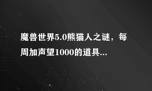 魔兽世界5.0熊猫人之谜，每周加声望1000的道具叫什么名字，每周只能使用一次！