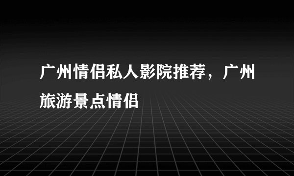 广州情侣私人影院推荐，广州旅游景点情侣