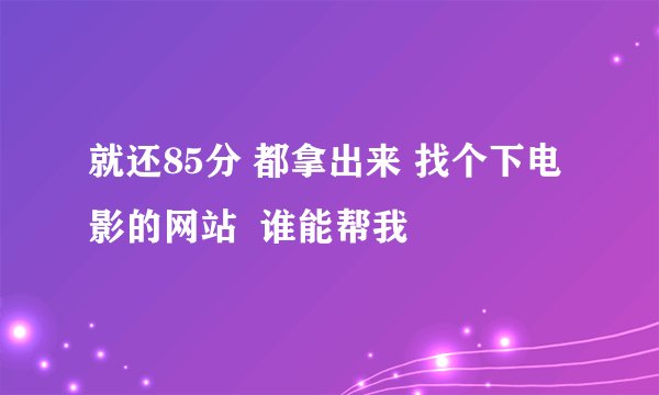 就还85分 都拿出来 找个下电影的网站  谁能帮我