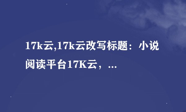 17k云,17k云改写标题：小说阅读平台17K云，阅读打造轻松愉悦体验