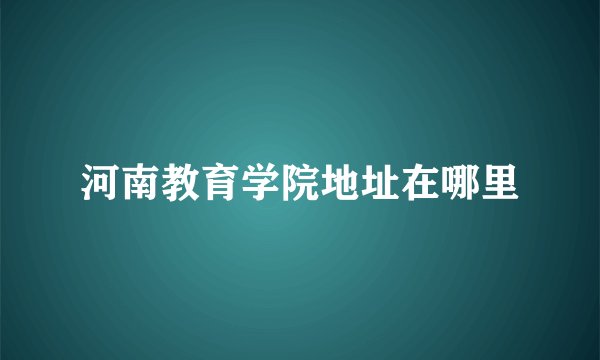 河南教育学院地址在哪里