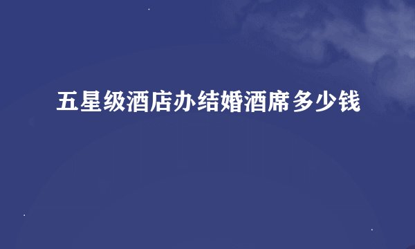 五星级酒店办结婚酒席多少钱