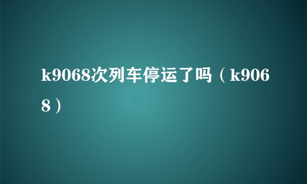 k9068次列车停运了吗（k9068）