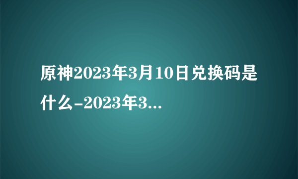 原神2023年3月10日兑换码是什么-2023年3月10日礼包兑换码领取