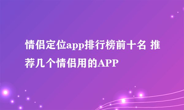 情侣定位app排行榜前十名 推荐几个情侣用的APP