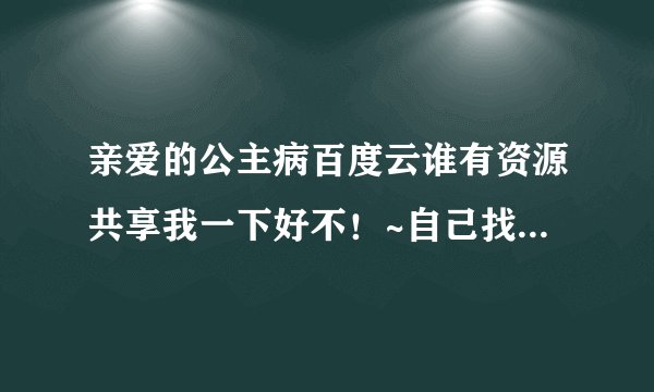 亲爱的公主病百度云谁有资源共享我一下好不！~自己找的资源太模糊啦