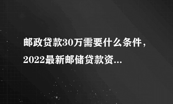 邮政贷款30万需要什么条件，2022最新邮储贷款资料、流程