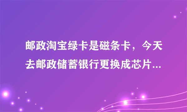 邮政淘宝绿卡是磁条卡,今天去邮政储蓄银行更换成芯片卡。可被银行人员告知说我开通了好多业务,开通了网